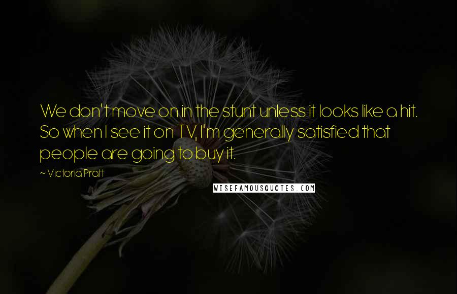 Victoria Pratt Quotes: We don't move on in the stunt unless it looks like a hit. So when I see it on TV, I'm generally satisfied that people are going to buy it.