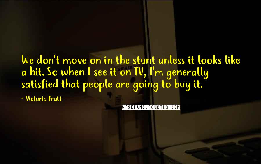 Victoria Pratt Quotes: We don't move on in the stunt unless it looks like a hit. So when I see it on TV, I'm generally satisfied that people are going to buy it.