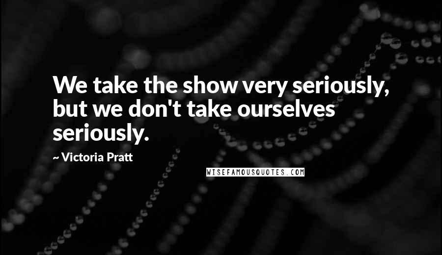 Victoria Pratt Quotes: We take the show very seriously, but we don't take ourselves seriously.