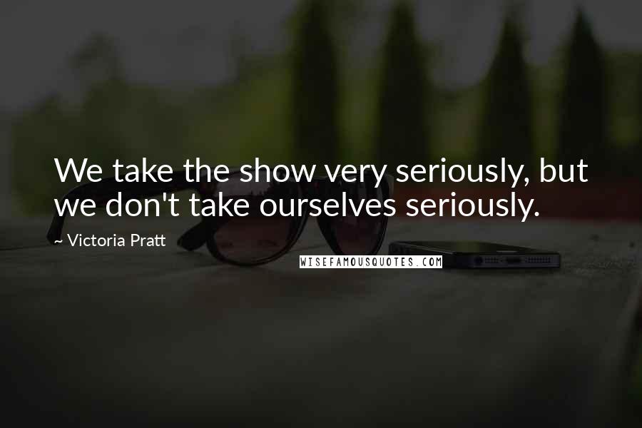 Victoria Pratt Quotes: We take the show very seriously, but we don't take ourselves seriously.