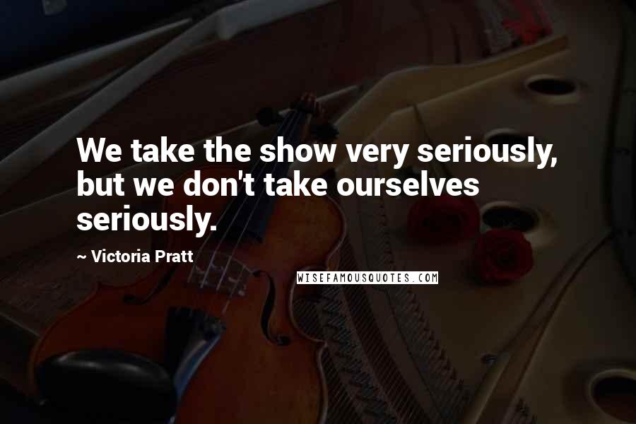 Victoria Pratt Quotes: We take the show very seriously, but we don't take ourselves seriously.