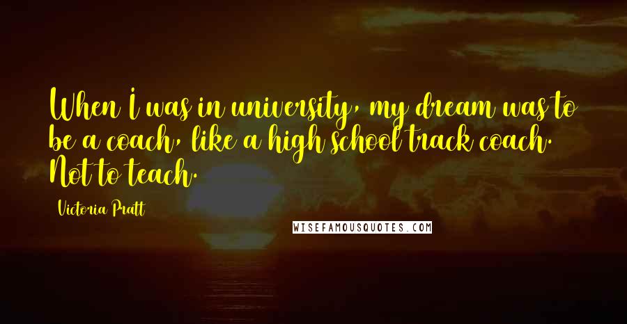 Victoria Pratt Quotes: When I was in university, my dream was to be a coach, like a high school track coach. Not to teach.