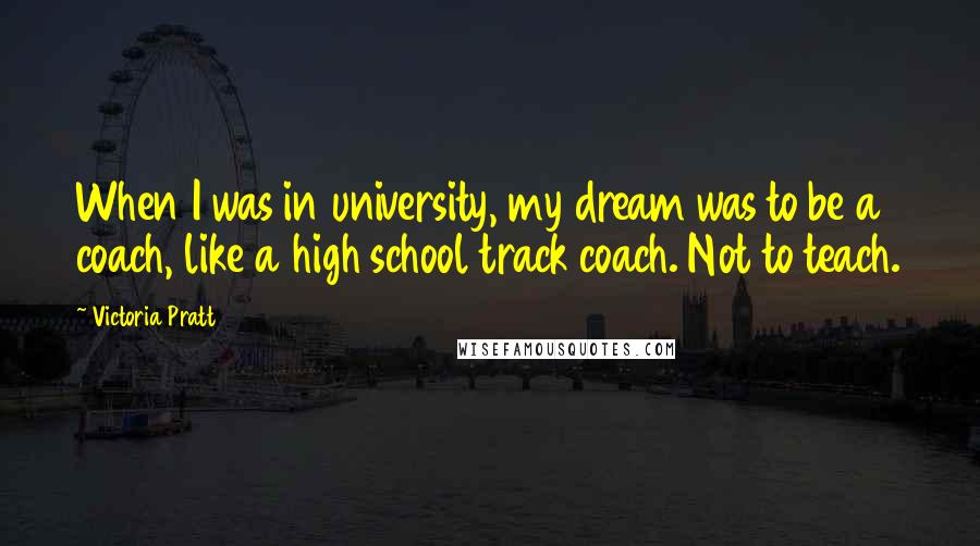 Victoria Pratt Quotes: When I was in university, my dream was to be a coach, like a high school track coach. Not to teach.