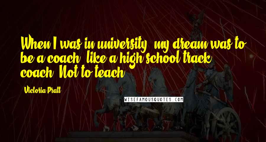 Victoria Pratt Quotes: When I was in university, my dream was to be a coach, like a high school track coach. Not to teach.