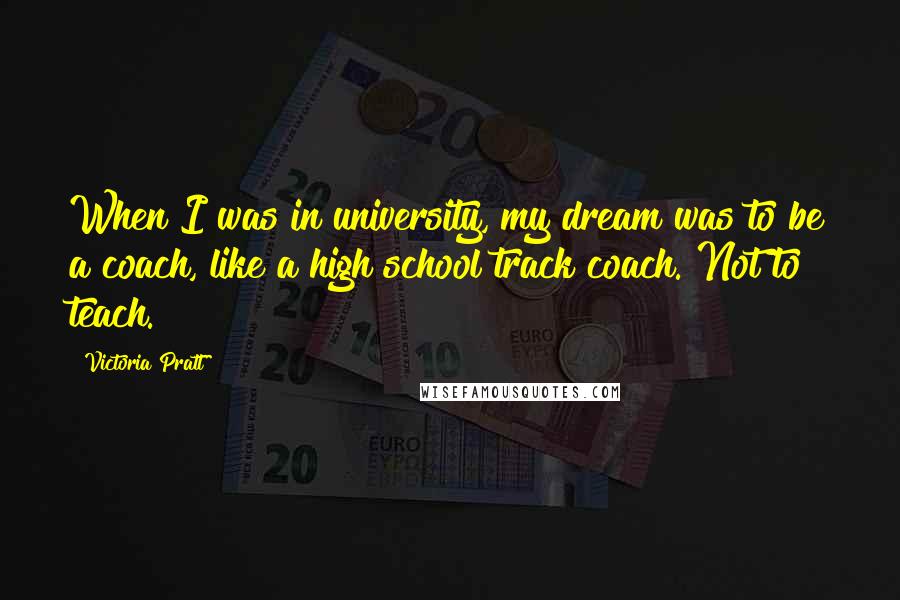 Victoria Pratt Quotes: When I was in university, my dream was to be a coach, like a high school track coach. Not to teach.