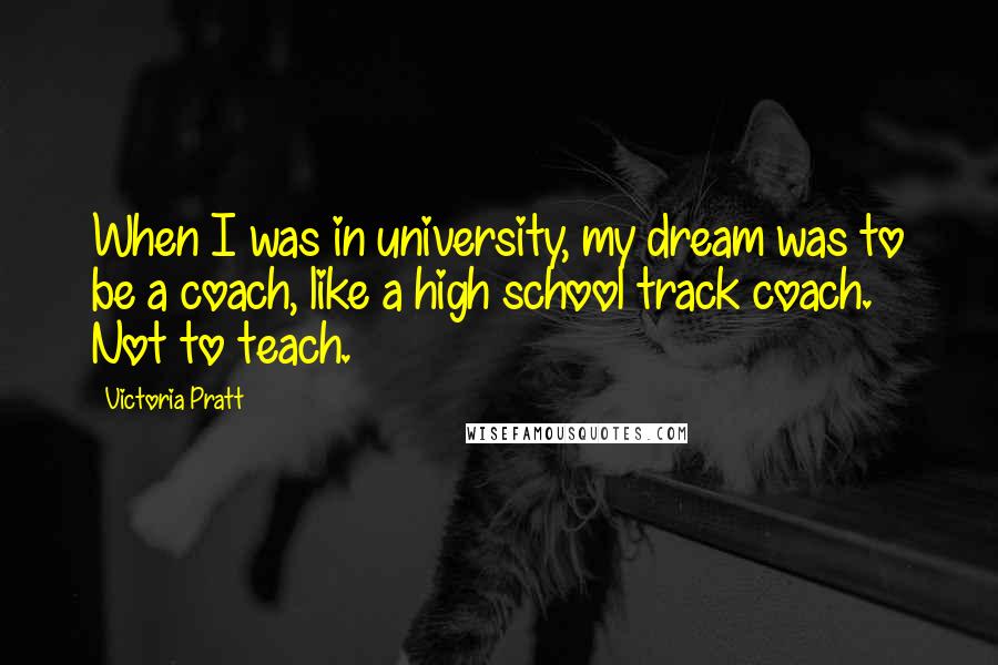 Victoria Pratt Quotes: When I was in university, my dream was to be a coach, like a high school track coach. Not to teach.