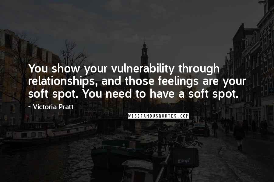 Victoria Pratt Quotes: You show your vulnerability through relationships, and those feelings are your soft spot. You need to have a soft spot.