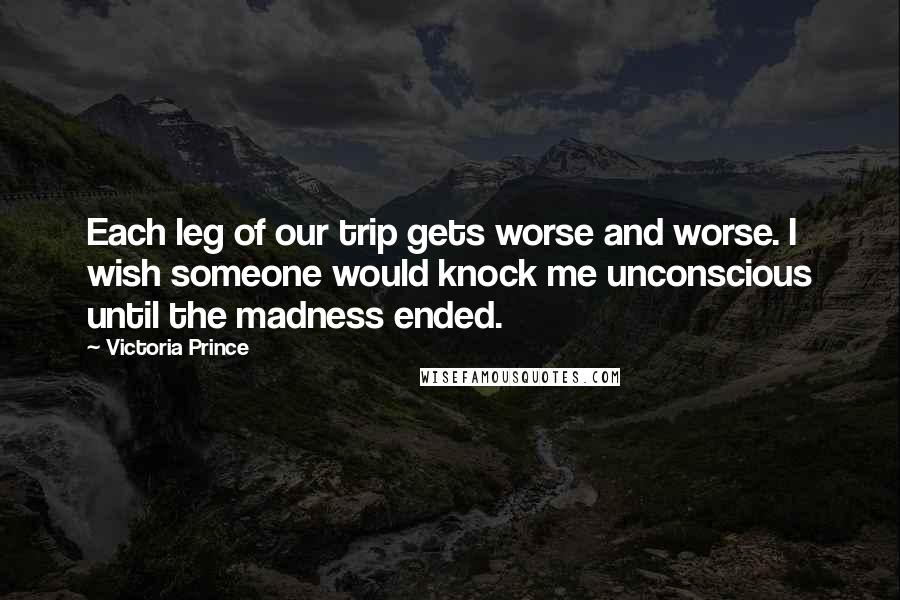 Victoria Prince Quotes: Each leg of our trip gets worse and worse. I wish someone would knock me unconscious until the madness ended.