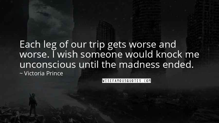 Victoria Prince Quotes: Each leg of our trip gets worse and worse. I wish someone would knock me unconscious until the madness ended.