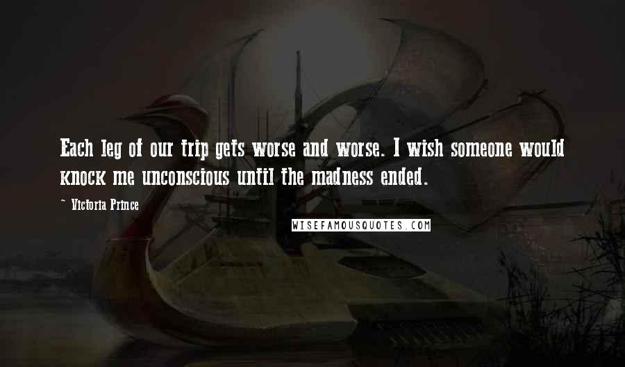 Victoria Prince Quotes: Each leg of our trip gets worse and worse. I wish someone would knock me unconscious until the madness ended.