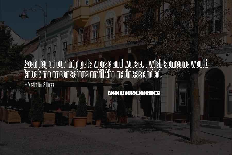 Victoria Prince Quotes: Each leg of our trip gets worse and worse. I wish someone would knock me unconscious until the madness ended.