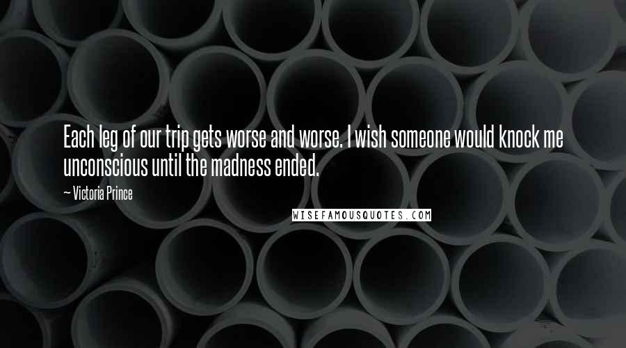 Victoria Prince Quotes: Each leg of our trip gets worse and worse. I wish someone would knock me unconscious until the madness ended.