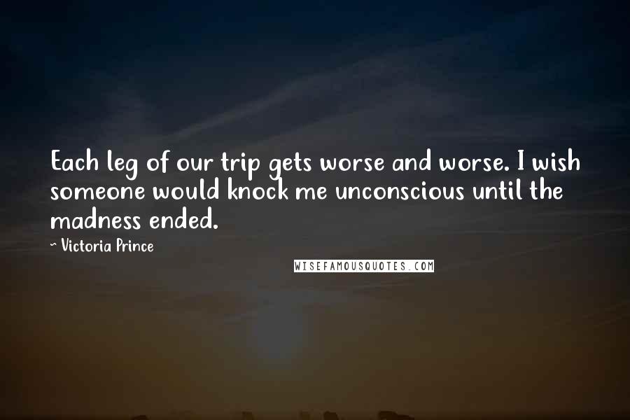 Victoria Prince Quotes: Each leg of our trip gets worse and worse. I wish someone would knock me unconscious until the madness ended.