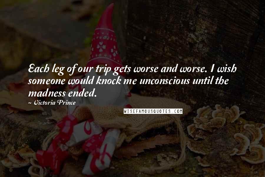 Victoria Prince Quotes: Each leg of our trip gets worse and worse. I wish someone would knock me unconscious until the madness ended.