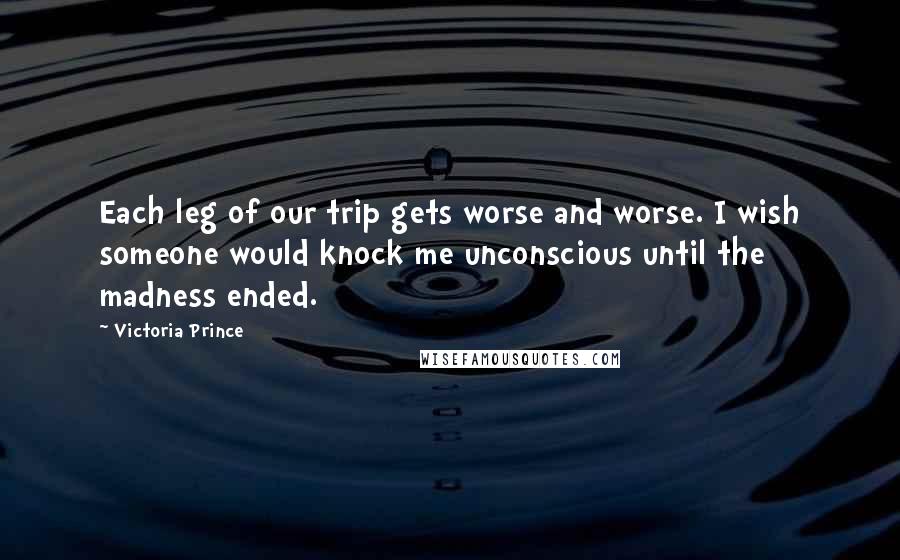 Victoria Prince Quotes: Each leg of our trip gets worse and worse. I wish someone would knock me unconscious until the madness ended.