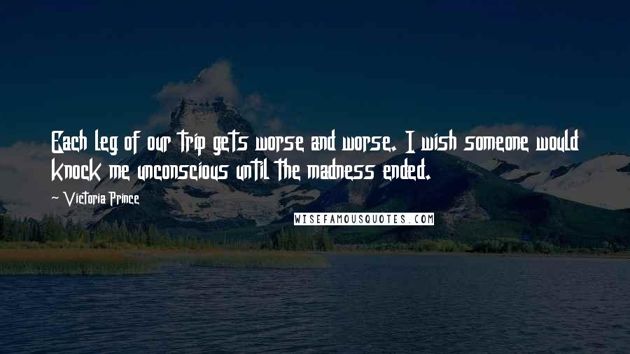 Victoria Prince Quotes: Each leg of our trip gets worse and worse. I wish someone would knock me unconscious until the madness ended.