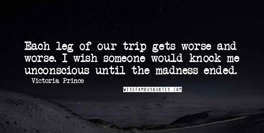 Victoria Prince Quotes: Each leg of our trip gets worse and worse. I wish someone would knock me unconscious until the madness ended.