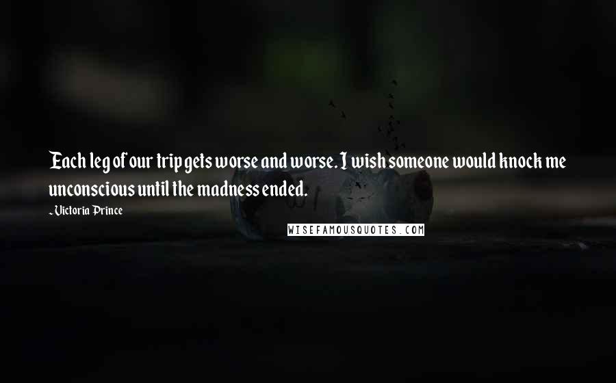 Victoria Prince Quotes: Each leg of our trip gets worse and worse. I wish someone would knock me unconscious until the madness ended.