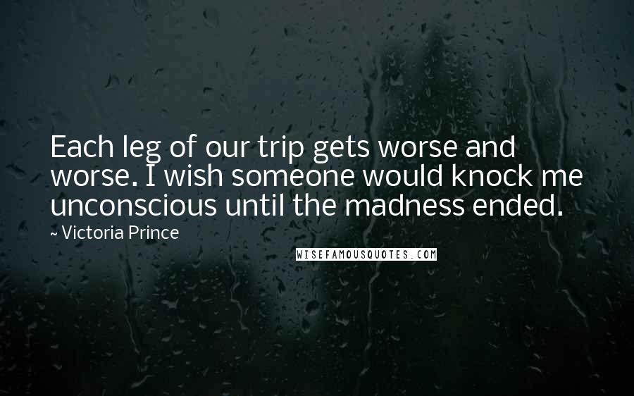 Victoria Prince Quotes: Each leg of our trip gets worse and worse. I wish someone would knock me unconscious until the madness ended.