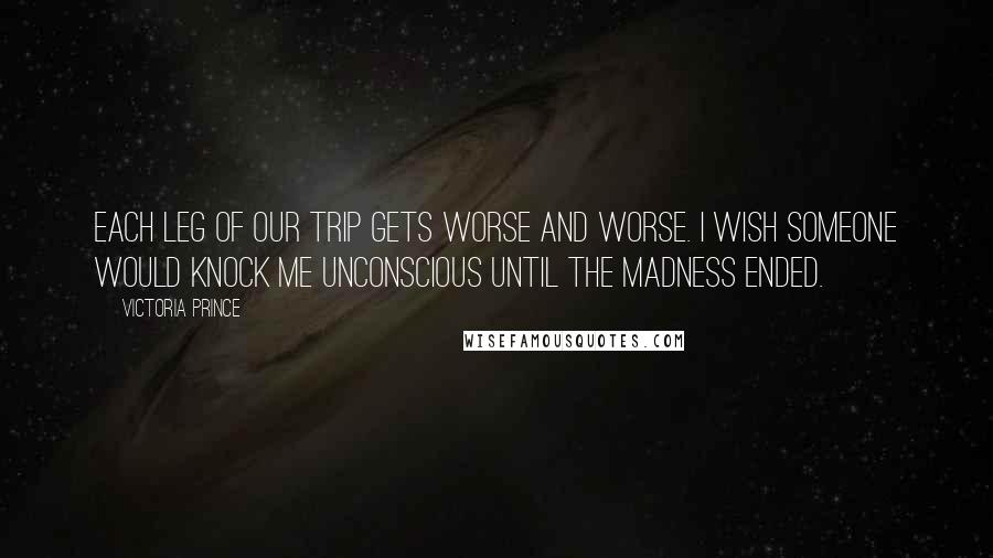 Victoria Prince Quotes: Each leg of our trip gets worse and worse. I wish someone would knock me unconscious until the madness ended.