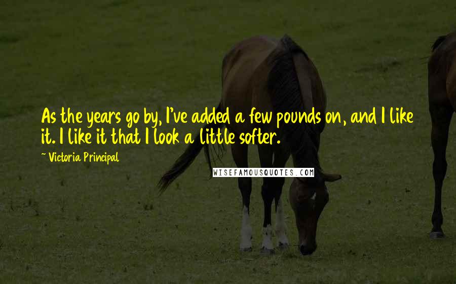 Victoria Principal Quotes: As the years go by, I've added a few pounds on, and I like it. I like it that I look a little softer.