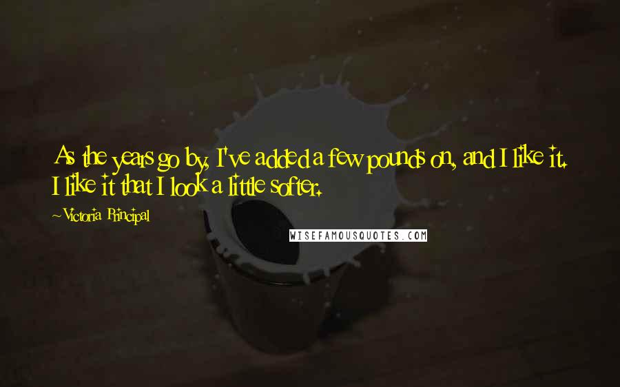 Victoria Principal Quotes: As the years go by, I've added a few pounds on, and I like it. I like it that I look a little softer.