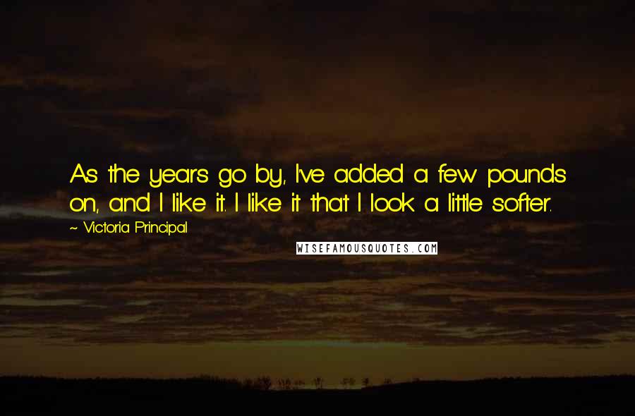 Victoria Principal Quotes: As the years go by, I've added a few pounds on, and I like it. I like it that I look a little softer.