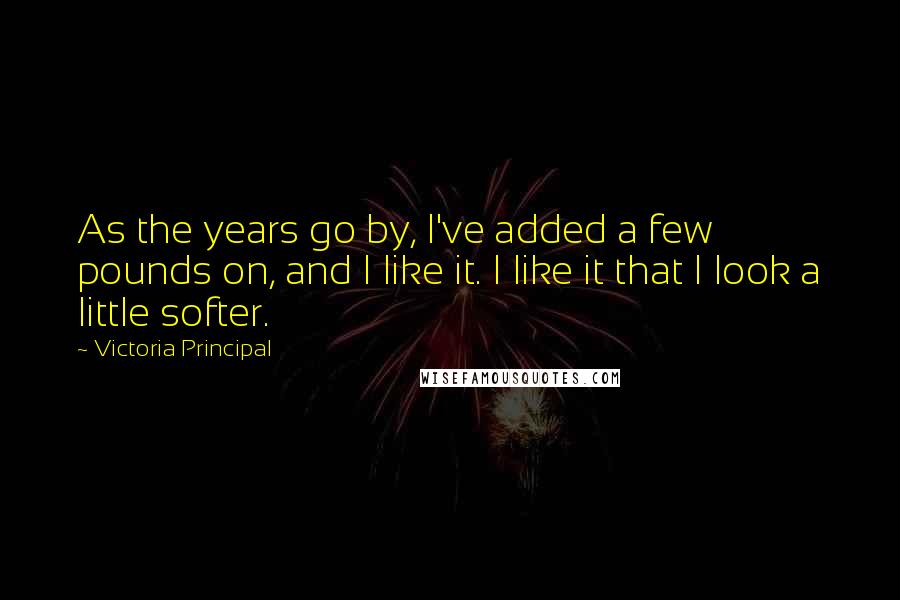 Victoria Principal Quotes: As the years go by, I've added a few pounds on, and I like it. I like it that I look a little softer.