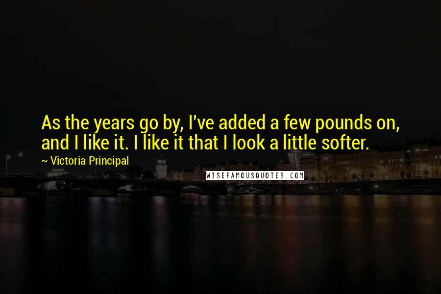 Victoria Principal Quotes: As the years go by, I've added a few pounds on, and I like it. I like it that I look a little softer.