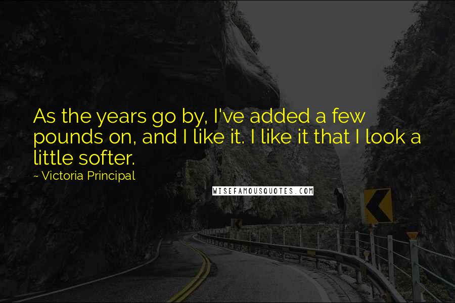 Victoria Principal Quotes: As the years go by, I've added a few pounds on, and I like it. I like it that I look a little softer.