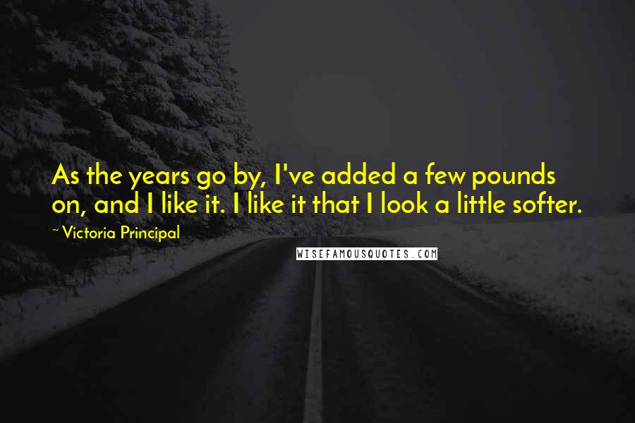 Victoria Principal Quotes: As the years go by, I've added a few pounds on, and I like it. I like it that I look a little softer.