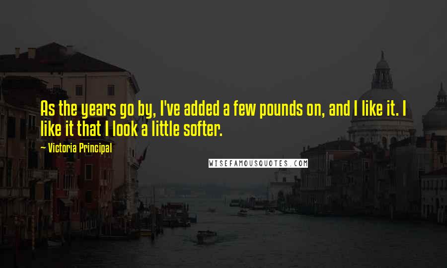 Victoria Principal Quotes: As the years go by, I've added a few pounds on, and I like it. I like it that I look a little softer.