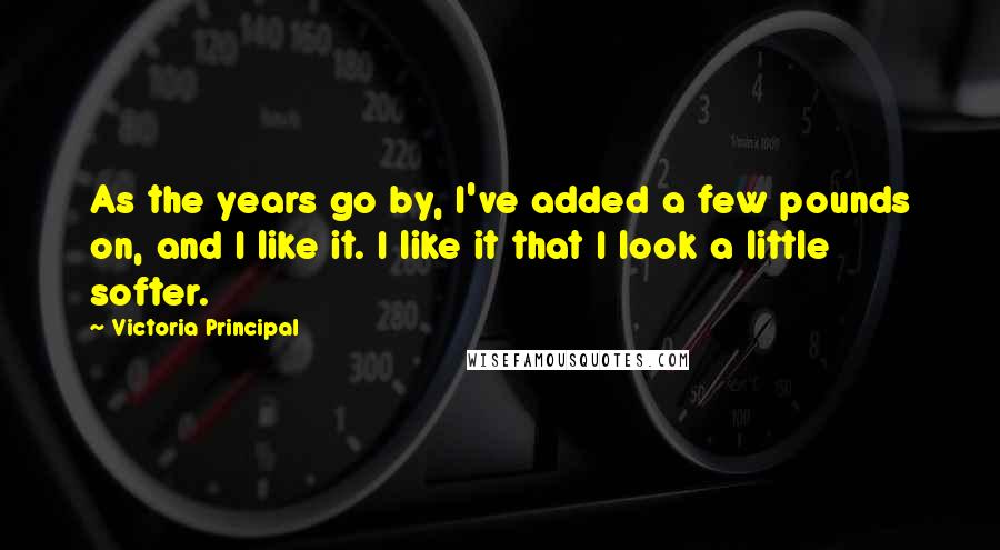 Victoria Principal Quotes: As the years go by, I've added a few pounds on, and I like it. I like it that I look a little softer.