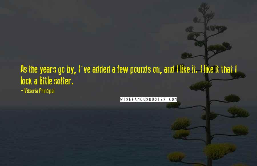 Victoria Principal Quotes: As the years go by, I've added a few pounds on, and I like it. I like it that I look a little softer.