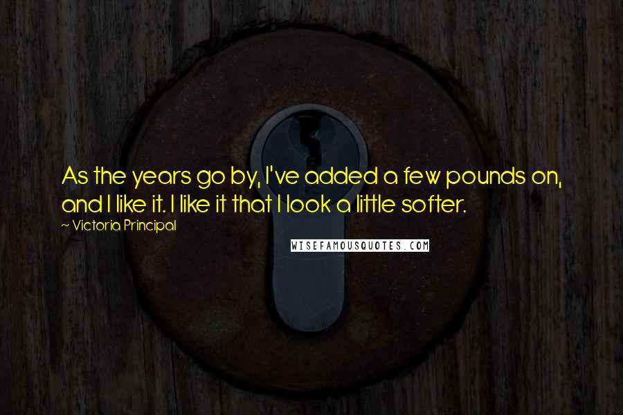 Victoria Principal Quotes: As the years go by, I've added a few pounds on, and I like it. I like it that I look a little softer.