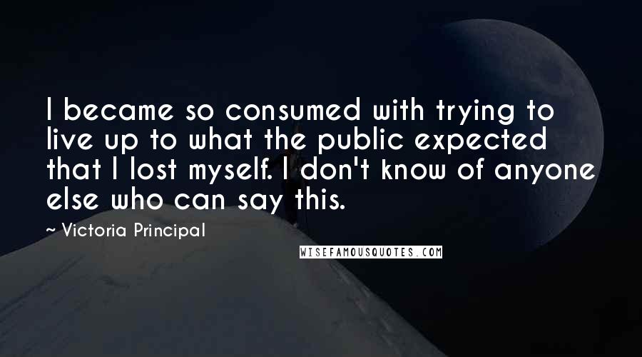 Victoria Principal Quotes: I became so consumed with trying to live up to what the public expected that I lost myself. I don't know of anyone else who can say this.