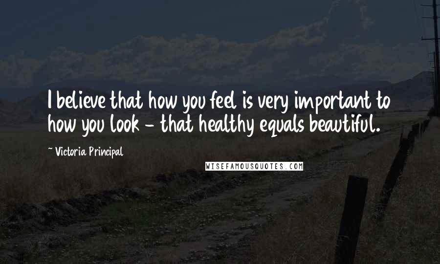 Victoria Principal Quotes: I believe that how you feel is very important to how you look - that healthy equals beautiful.