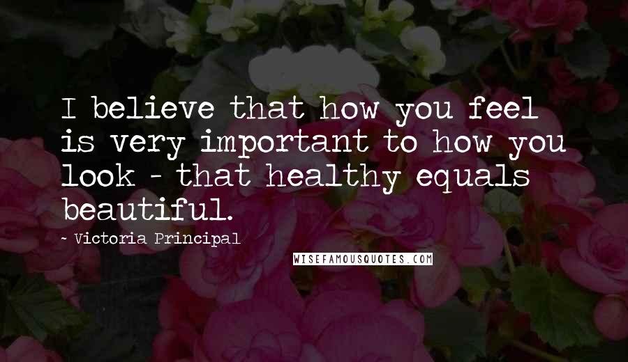 Victoria Principal Quotes: I believe that how you feel is very important to how you look - that healthy equals beautiful.