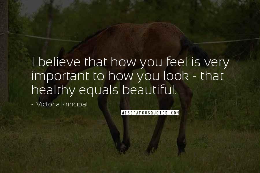Victoria Principal Quotes: I believe that how you feel is very important to how you look - that healthy equals beautiful.