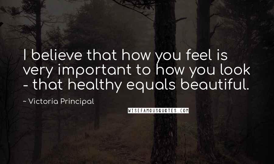 Victoria Principal Quotes: I believe that how you feel is very important to how you look - that healthy equals beautiful.