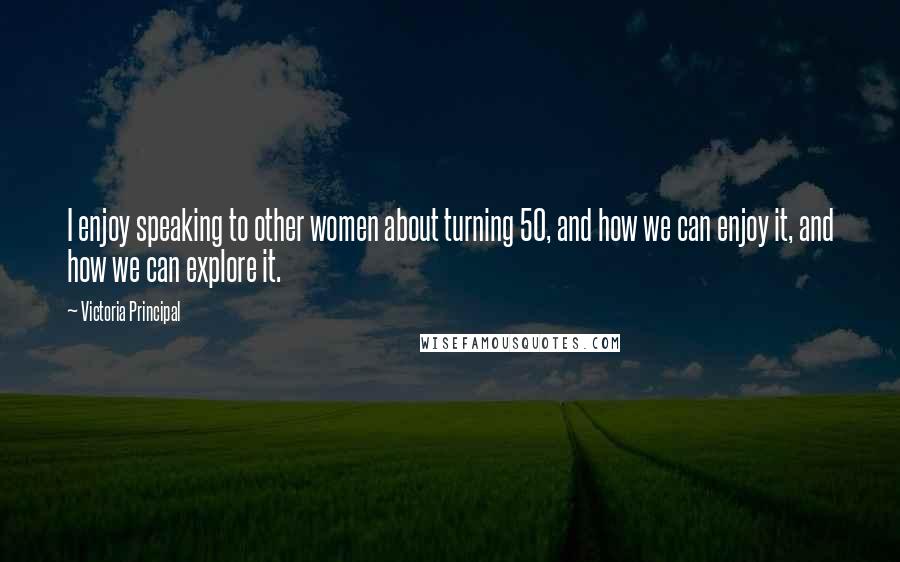 Victoria Principal Quotes: I enjoy speaking to other women about turning 50, and how we can enjoy it, and how we can explore it.