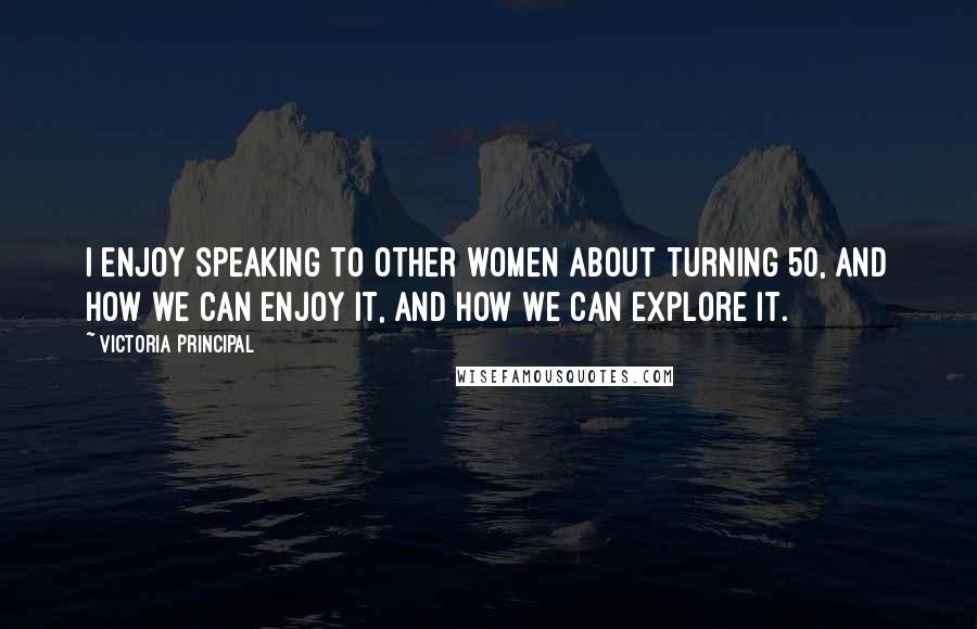 Victoria Principal Quotes: I enjoy speaking to other women about turning 50, and how we can enjoy it, and how we can explore it.