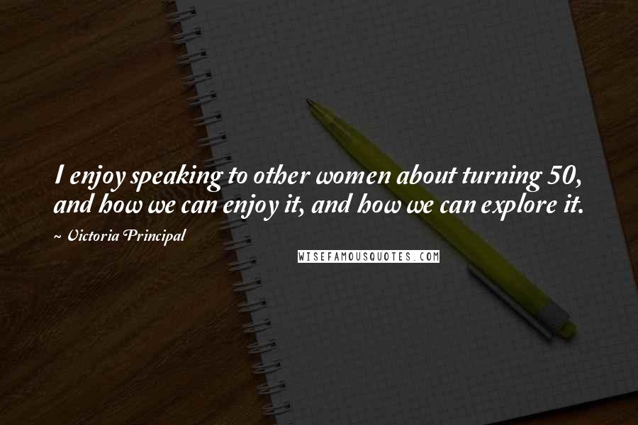 Victoria Principal Quotes: I enjoy speaking to other women about turning 50, and how we can enjoy it, and how we can explore it.