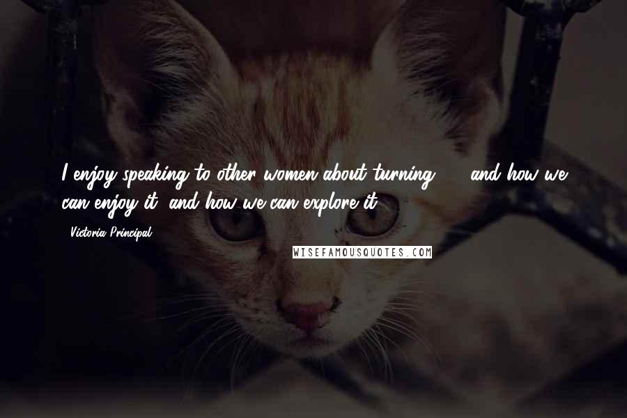Victoria Principal Quotes: I enjoy speaking to other women about turning 50, and how we can enjoy it, and how we can explore it.