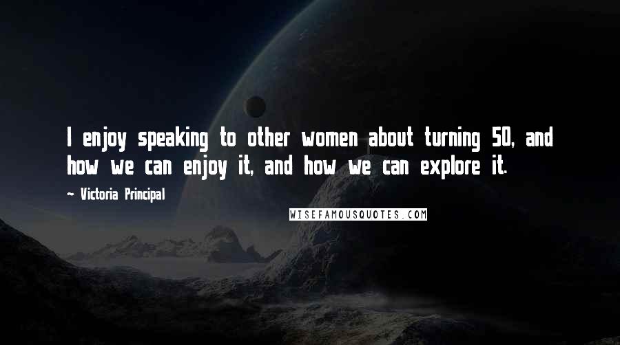 Victoria Principal Quotes: I enjoy speaking to other women about turning 50, and how we can enjoy it, and how we can explore it.