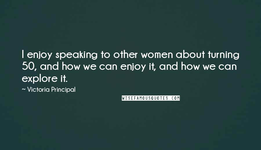 Victoria Principal Quotes: I enjoy speaking to other women about turning 50, and how we can enjoy it, and how we can explore it.