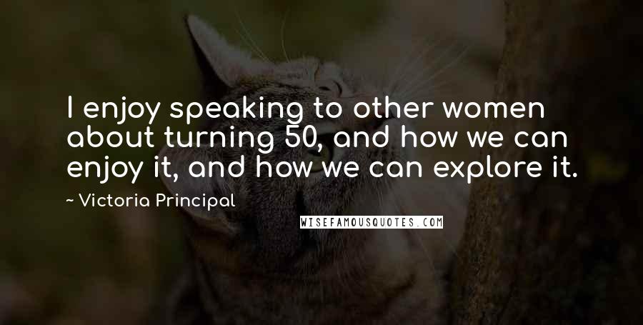 Victoria Principal Quotes: I enjoy speaking to other women about turning 50, and how we can enjoy it, and how we can explore it.