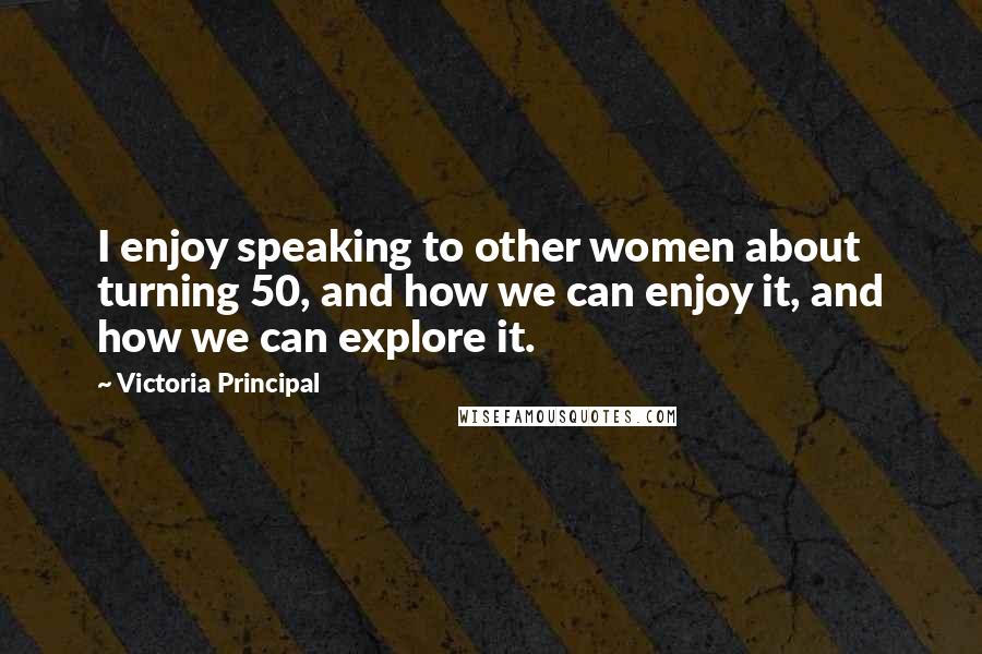 Victoria Principal Quotes: I enjoy speaking to other women about turning 50, and how we can enjoy it, and how we can explore it.