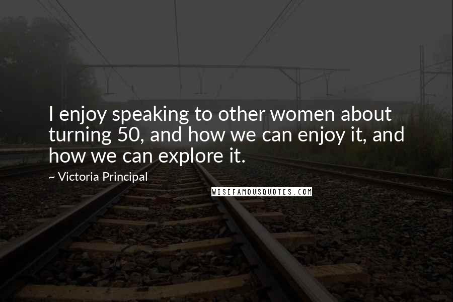 Victoria Principal Quotes: I enjoy speaking to other women about turning 50, and how we can enjoy it, and how we can explore it.