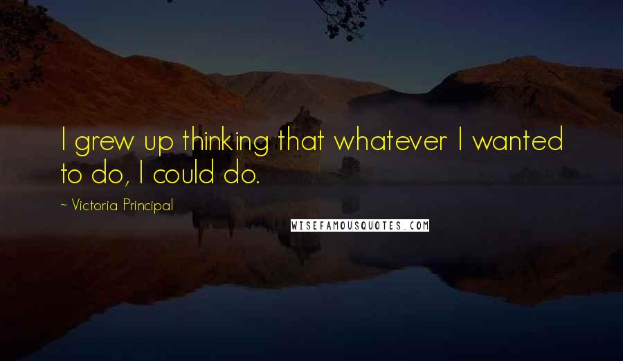 Victoria Principal Quotes: I grew up thinking that whatever I wanted to do, I could do.